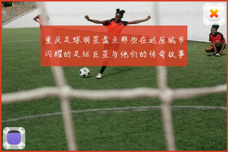 重庆足球明星盘点那些在这座城市闪耀的足坛巨星与他们的传奇故事