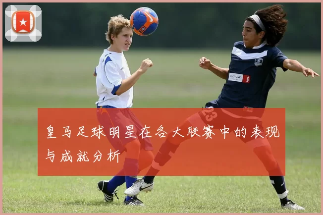 皇马足球明星在各大联赛中的表现与成就分析