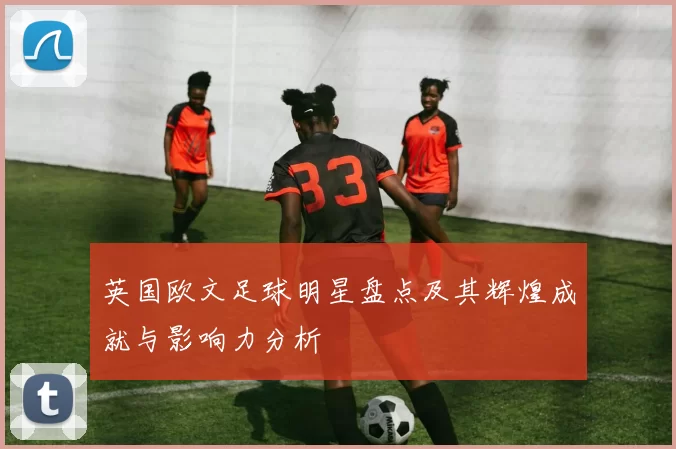 英国欧文足球明星盘点及其辉煌成就与影响力分析