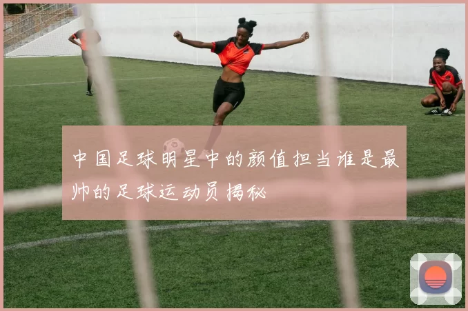 中国足球明星中的颜值担当谁是最帅的足球运动员揭秘