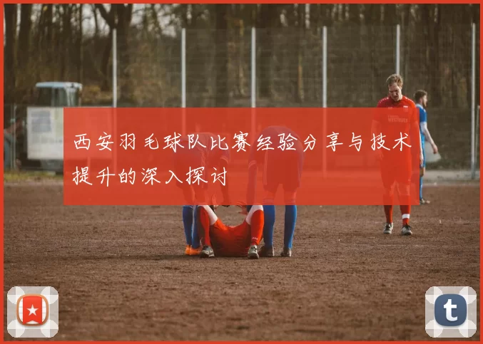 西安羽毛球队比赛经验分享与技术提升的深入探讨