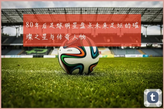 80年后足球明星盘点未来足坛的璀璨之星与传奇人物