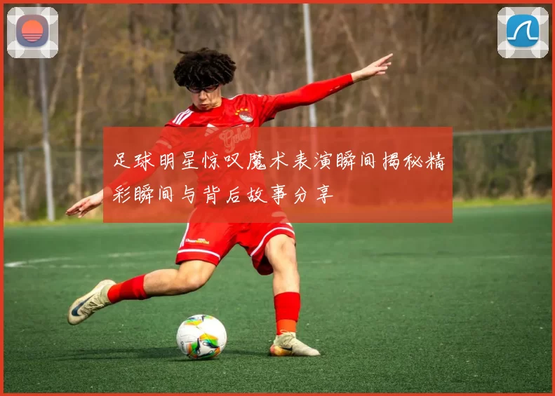 足球明星惊叹魔术表演瞬间揭秘精彩瞬间与背后故事分享
