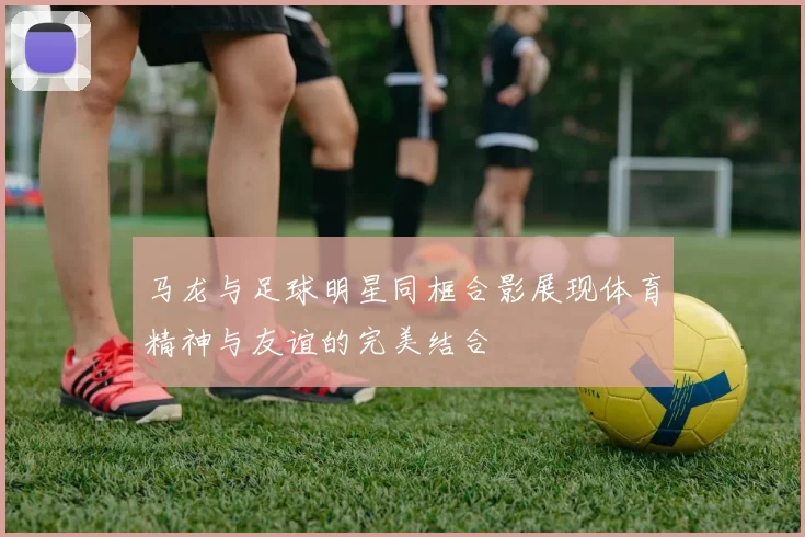 马龙与足球明星同框合影展现体育精神与友谊的完美结合