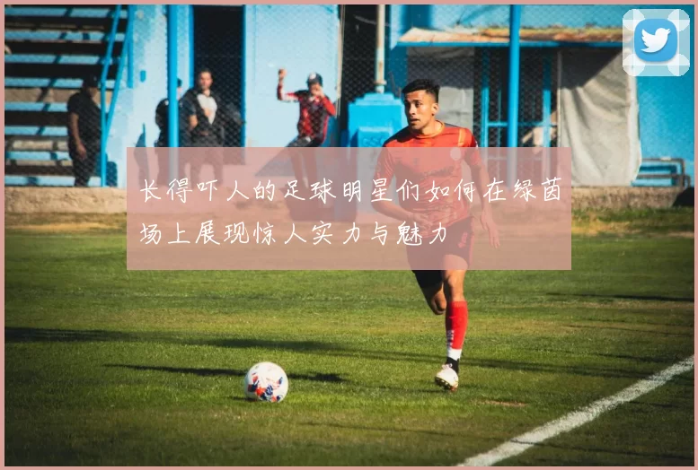 长得吓人的足球明星们如何在绿茵场上展现惊人实力与魅力