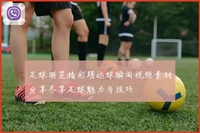 足球明星精彩踢远球瞬间视频素材分享尽享足球魅力与技巧