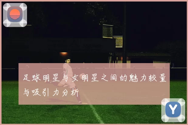 足球明星与女明星之间的魅力较量与吸引力分析