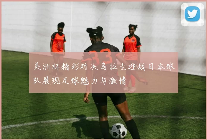美洲杯精彩对决乌拉圭迎战日本球队展现足球魅力与激情