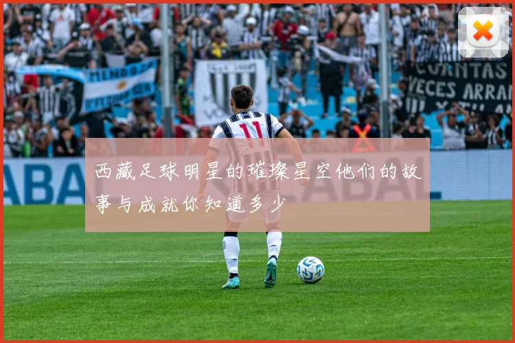 西藏足球明星的璀璨星空他们的故事与成就你知道多少