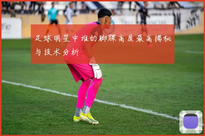 足球明星中谁的脚踝高度最高揭秘与技术分析