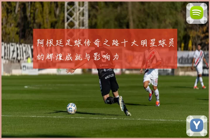 阿根廷足球传奇之路十大明星球员的辉煌成就与影响力
