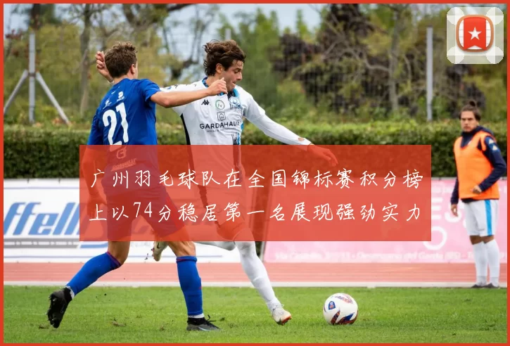 广州羽毛球队在全国锦标赛积分榜上以74分稳居第一名展现强劲实力