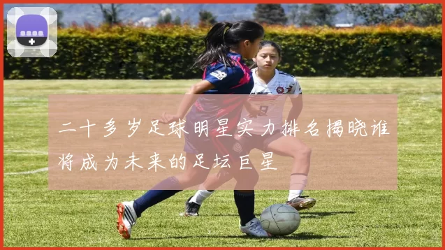 二十多岁足球明星实力排名揭晓谁将成为未来的足坛巨星