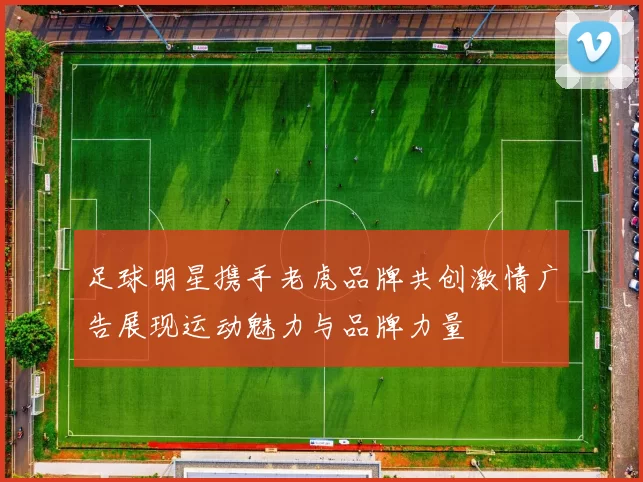 足球明星携手老虎品牌共创激情广告展现运动魅力与品牌力量