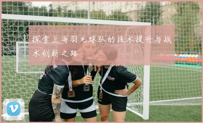 探索上海羽毛球队的技术提升与战术创新之路