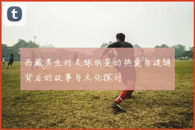 西藏男生对足球明星的热爱与追随背后的故事与文化探讨