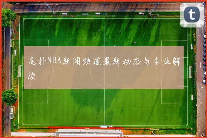 虎扑NBA新闻频道最新动态与专业解读
