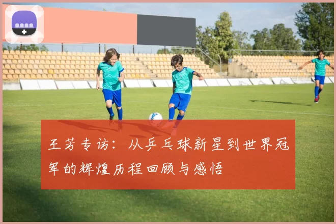 王芳专访：从乒乓球新星到世界冠军的辉煌历程回顾与感悟