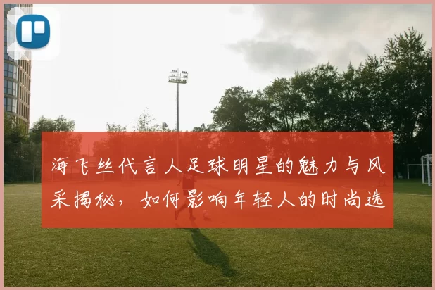 海飞丝代言人足球明星的魅力与风采揭秘，如何影响年轻人的时尚选择