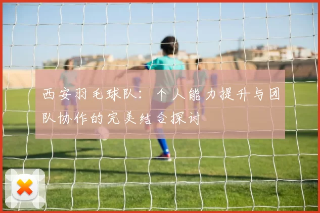 西安羽毛球队：个人能力提升与团队协作的完美结合探讨