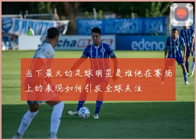 当下最火的足球明星是谁他在赛场上的表现如何引发全球关注