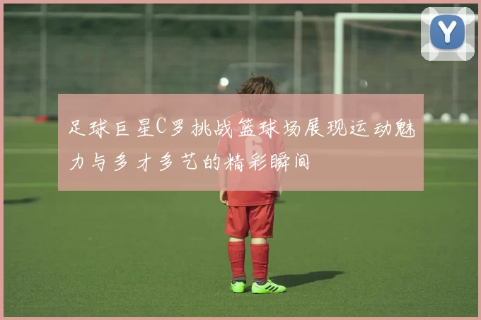 足球巨星C罗挑战篮球场展现运动魅力与多才多艺的精彩瞬间