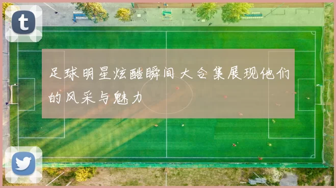 足球明星炫酷瞬间大合集展现他们的风采与魅力