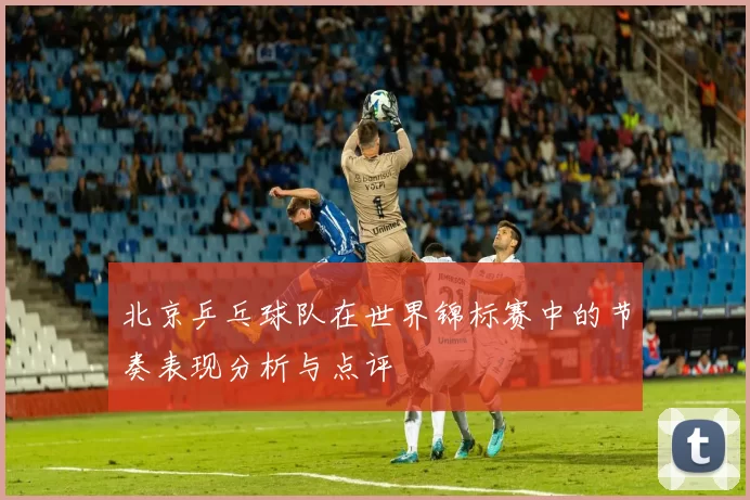 北京乒乓球队在世界锦标赛中的节奏表现分析与点评